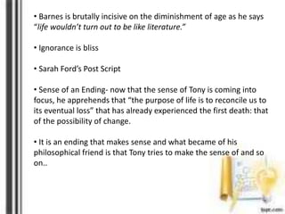 • Barnes is brutally incisive on the diminishment of age as he says
“life wouldn’t turn out to be like literature.”
• Ignorance is bliss
• Sarah Ford’s Post Script
• Sense of an Ending- now that the sense of Tony is coming into
focus, he apprehends that “the purpose of life is to reconcile us to
its eventual loss” that has already experienced the first death: that
of the possibility of change.
• It is an ending that makes sense and what became of his
philosophical friend is that Tony tries to make the sense of and so
on..
 