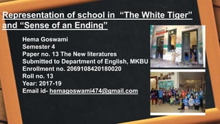 Representation of school in “The White Tiger”
and “Sense of an Ending”
Hema Goswami
Semester 4
Paper no. 13 The New literatures
Submitted to Department of English, MKBU
Enrollment no. 2069108420180020
Roll no. 13
Year: 2017-19
Email id- hemagoswami474@gmail.com
 