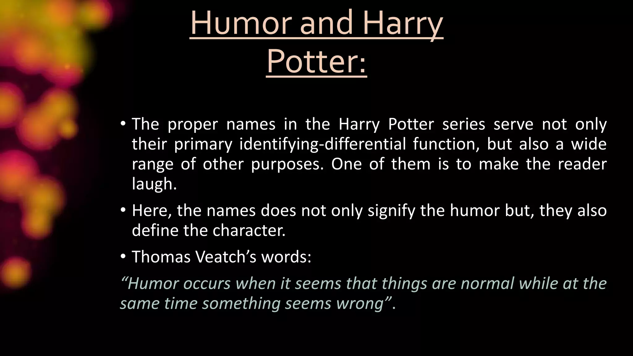 Humor and Harry
Potter:
• The proper names in the Harry Potter series serve not only
their primary identifying-differential function, but also a wide
range of other purposes. One of them is to make the reader
laugh.
• Here, the names does not only signify the humor but, they also
define the character.
• Thomas Veatch’s words:
“Humor occurs when it seems that things are normal while at the
same time something seems wrong”.
 