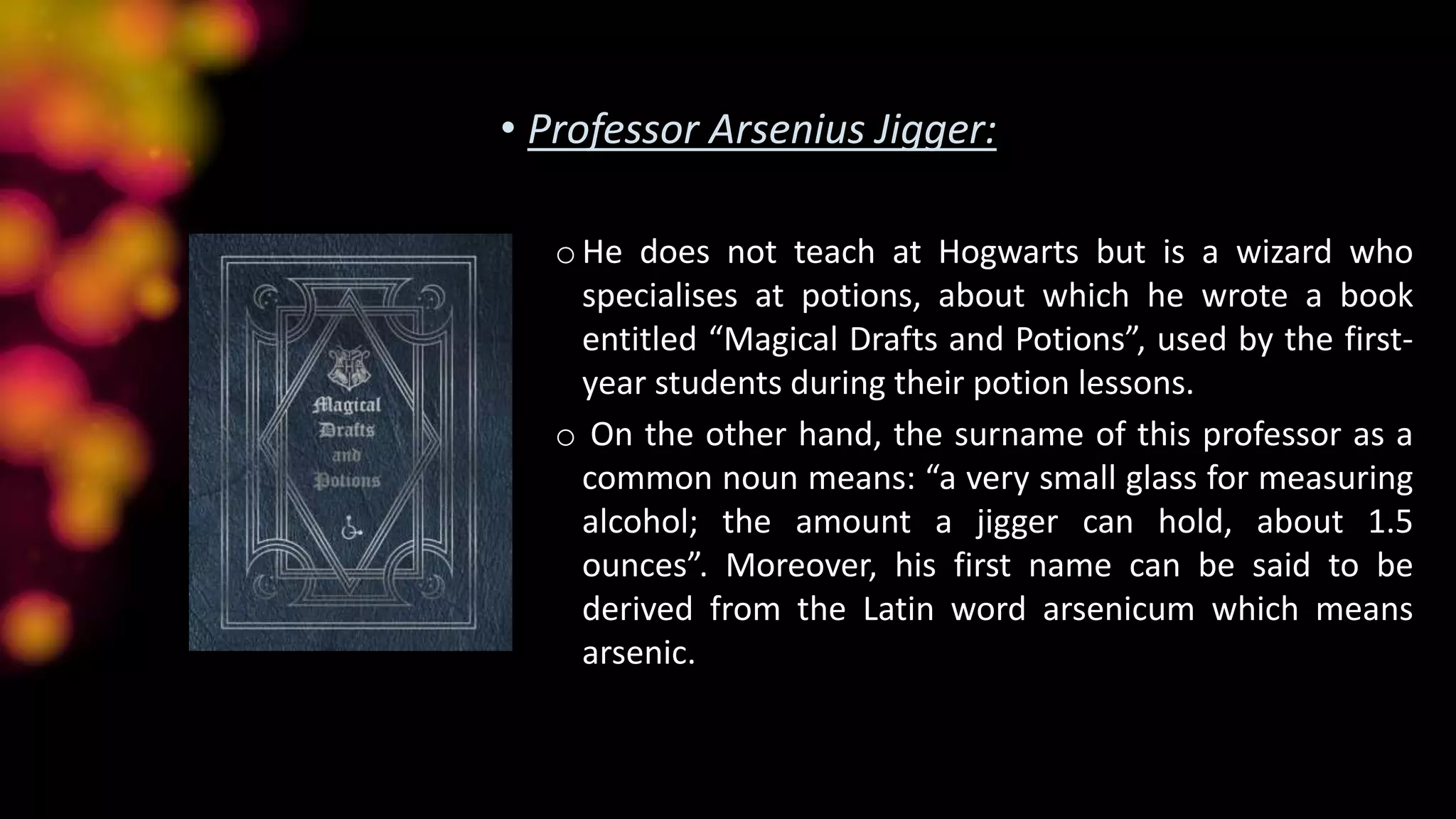 • Professor Arsenius Jigger:
oHe does not teach at Hogwarts but is a wizard who
specialises at potions, about which he wrote a book
entitled “Magical Drafts and Potions”, used by the first-
year students during their potion lessons.
o On the other hand, the surname of this professor as a
common noun means: “a very small glass for measuring
alcohol; the amount a jigger can hold, about 1.5
ounces”. Moreover, his first name can be said to be
derived from the Latin word arsenicum which means
arsenic.
 