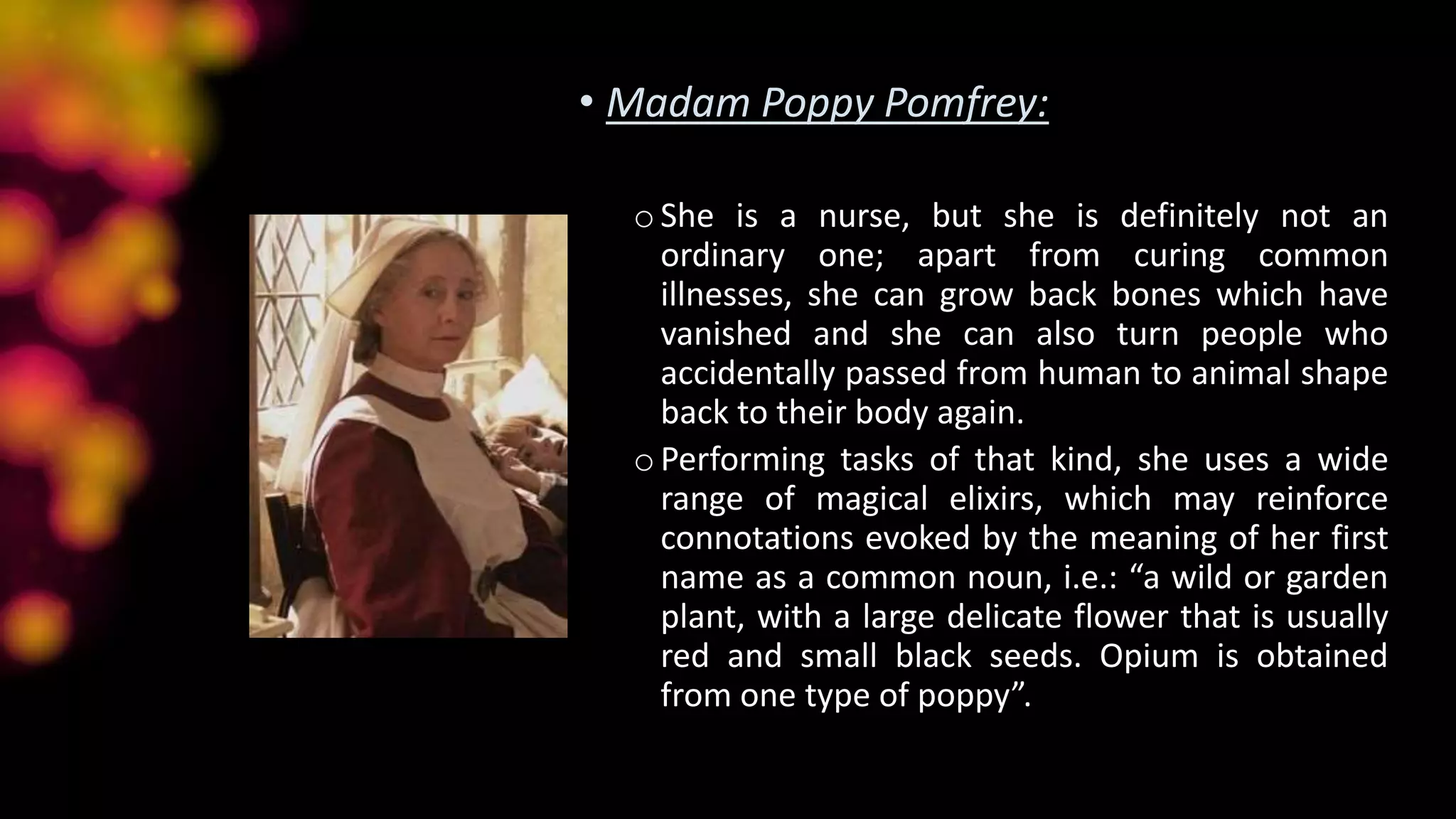 • Madam Poppy Pomfrey:
oShe is a nurse, but she is definitely not an
ordinary one; apart from curing common
illnesses, she can grow back bones which have
vanished and she can also turn people who
accidentally passed from human to animal shape
back to their body again.
oPerforming tasks of that kind, she uses a wide
range of magical elixirs, which may reinforce
connotations evoked by the meaning of her first
name as a common noun, i.e.: “a wild or garden
plant, with a large delicate flower that is usually
red and small black seeds. Opium is obtained
from one type of poppy”.
 