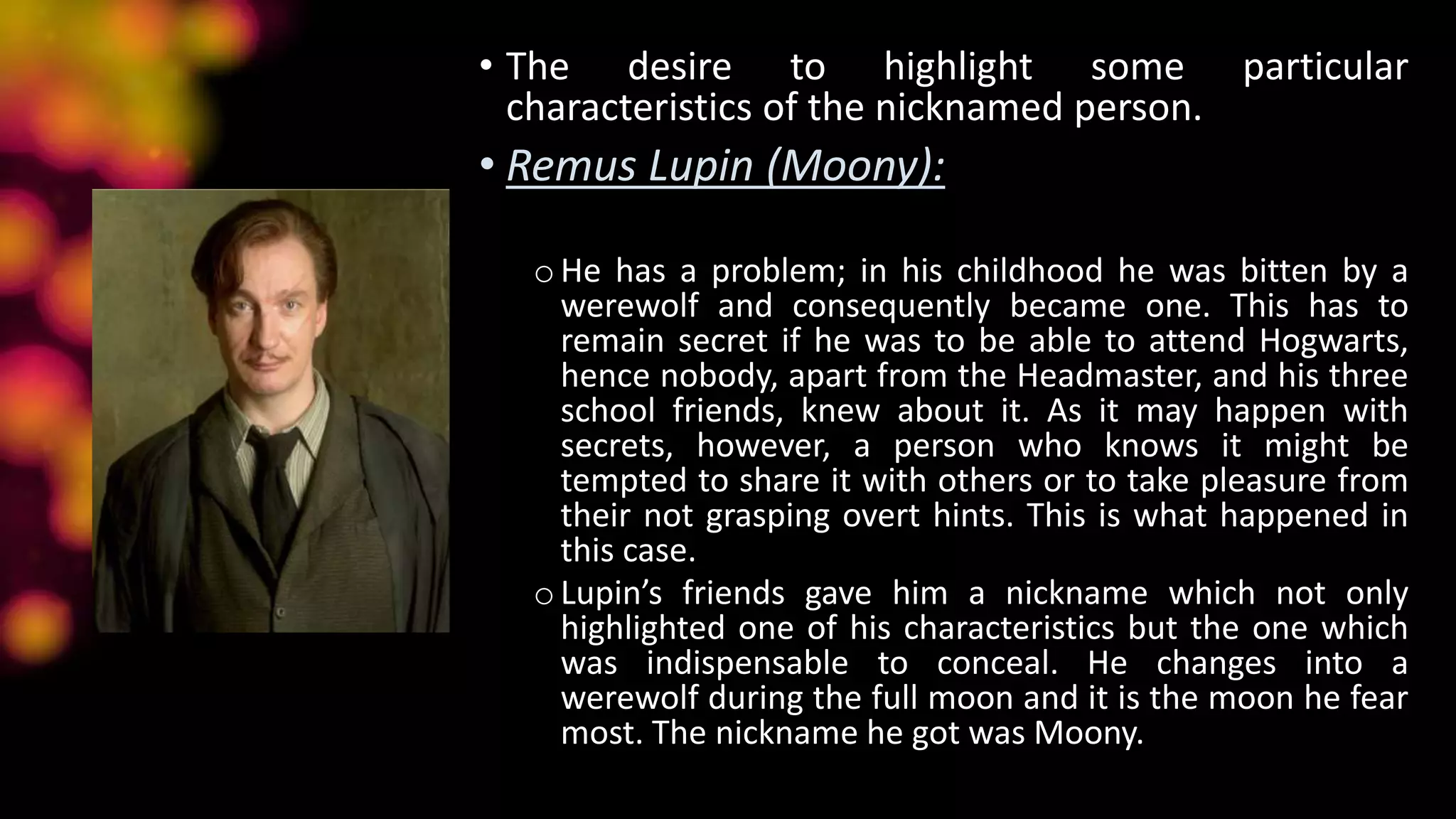 • The desire to highlight some particular
characteristics of the nicknamed person.
• Remus Lupin (Moony):
oHe has a problem; in his childhood he was bitten by a
werewolf and consequently became one. This has to
remain secret if he was to be able to attend Hogwarts,
hence nobody, apart from the Headmaster, and his three
school friends, knew about it. As it may happen with
secrets, however, a person who knows it might be
tempted to share it with others or to take pleasure from
their not grasping overt hints. This is what happened in
this case.
oLupin’s friends gave him a nickname which not only
highlighted one of his characteristics but the one which
was indispensable to conceal. He changes into a
werewolf during the full moon and it is the moon he fear
most. The nickname he got was Moony.
 