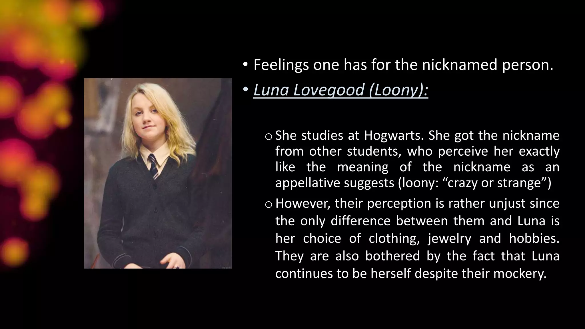 • Feelings one has for the nicknamed person.
• Luna Lovegood (Loony):
oShe studies at Hogwarts. She got the nickname
from other students, who perceive her exactly
like the meaning of the nickname as an
appellative suggests (loony: “crazy or strange”)
oHowever, their perception is rather unjust since
the only difference between them and Luna is
her choice of clothing, jewelry and hobbies.
They are also bothered by the fact that Luna
continues to be herself despite their mockery.
 