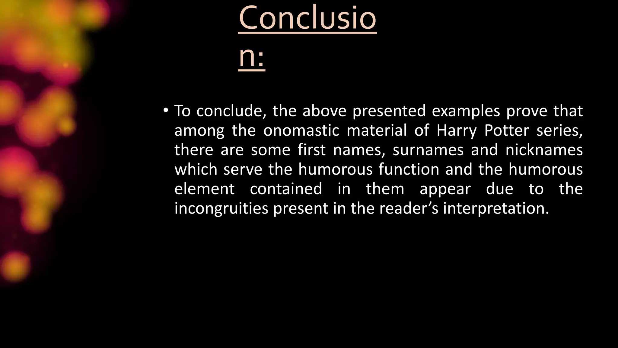 Conclusio
n:
• To conclude, the above presented examples prove that
among the onomastic material of Harry Potter series,
there are some first names, surnames and nicknames
which serve the humorous function and the humorous
element contained in them appear due to the
incongruities present in the reader’s interpretation.
 