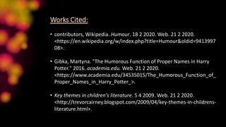 Works Cited:
• contributors, Wikipedia. Humour. 18 2 2020. Web. 21 2 2020.
<https://en.wikipedia.org/w/index.php?title=Humour&oldid=9413997
08>.
• Gibka, Martyna. "The Humorous Function of Proper Names in Harry
Potter." 2016. academia.edu. Web. 21 2 2020.
<https://www.academia.edu/34535015/The_Humorous_Function_of_
Proper_Names_in_Harry_Potter_>.
• Key themes in children's literature. 5 4 2009. Web. 21 2 2020.
<http://trevorcairney.blogspot.com/2009/04/key-themes-in-childrens-
literature.html>.
 