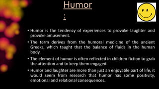 Humor
:
• Humor is the tendency of experiences to provoke laughter and
provoke amusement.
• The term derives from the humoral medicine of the ancient
Greeks, which taught that the balance of fluids in the human
body.
• The element of humor is often reflected in children fiction to grab
the attention and to keep them engaged.
• Humor and laughter are more than just an enjoyable part of life, it
would seem from research that humor has some positivity,
emotional and relational consequences.
 