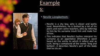 Example
s:
• Neville Longbottom:
oNeville is a shy boy, who is clever and works
hard. Nevertheless, he is bullied by a lot of his
peers and even some teachers, who by referring
to him by his surname insult him and make fun
of him.
oThis indicates that Neville's bullies interpret his
surname as an appellative (therefore a word
based on the entity to which it refers) and as
such, being a compound of the words 'long and
bottom', it describes Neville's part of the body
that he sits on.
 