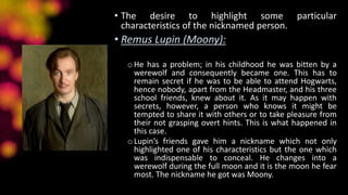 • The desire to highlight some particular
characteristics of the nicknamed person.
• Remus Lupin (Moony):
oHe has a problem; in his childhood he was bitten by a
werewolf and consequently became one. This has to
remain secret if he was to be able to attend Hogwarts,
hence nobody, apart from the Headmaster, and his three
school friends, knew about it. As it may happen with
secrets, however, a person who knows it might be
tempted to share it with others or to take pleasure from
their not grasping overt hints. This is what happened in
this case.
oLupin’s friends gave him a nickname which not only
highlighted one of his characteristics but the one which
was indispensable to conceal. He changes into a
werewolf during the full moon and it is the moon he fear
most. The nickname he got was Moony.
 