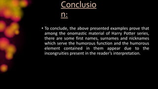 Conclusio
n:
• To conclude, the above presented examples prove that
among the onomastic material of Harry Potter series,
there are some first names, surnames and nicknames
which serve the humorous function and the humorous
element contained in them appear due to the
incongruities present in the reader’s interpretation.
 