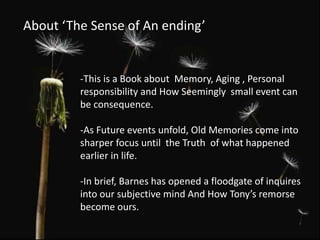 About ‘The Sense of An ending’
-This is a Book about Memory, Aging , Personal
responsibility and How Seemingly small event can
be consequence.
-As Future events unfold, Old Memories come into
sharper focus until the Truth of what happened
earlier in life.
-In brief, Barnes has opened a floodgate of inquires
into our subjective mind And How Tony’s remorse
become ours.
 