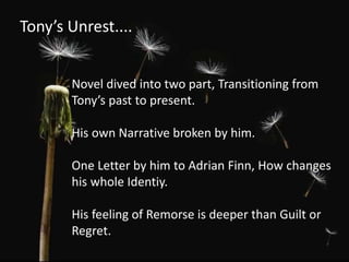 Tony’s Unrest....
Novel dived into two part, Transitioning from
Tony’s past to present.
His own Narrative broken by him.
One Letter by him to Adrian Finn, How changes
his whole Identiy.
His feeling of Remorse is deeper than Guilt or
Regret.
 