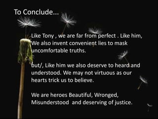 Like Tony , we are far from perfect . Like him,
We also invent convenient lies to mask
uncomfortable truths.
but/, Like him we also deserve to heard and
understood. We may not virtuous as our
hearts trick us to believe.
We are heroes Beautiful, Wronged,
Misunderstood and deserving of justice.
To Conclude...
 