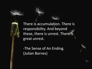 There is accumulation. There is
responsibility. And beyond
these, there is unrest. There is
great unrest.
-The Sense of An Ending.
(Julian Barnes)
 