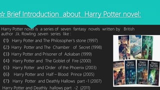 ☆ Brief Introduction about Harry Potter novel:
Harry Potter novel is a series of seven fantasy novels written by British
author J.k. Rowling .seven series like :
《1》 Harry Potter and The Philosopher’s stone (1997)
《2》Harry Potter and The Chamber of Secret (1998)
《3》Harry Potter and Prisoner of Azkaban (1999)
《4》 Harry Potter and The Goblet of Fire (2000)
《5》 Harry Potter and Order of the Phoenix (2003)
《6》 Harry Potter and Half – Blood Prince (2005)
《7》 Harry Potter and Deathly Hallows part -1 (2007)
Harry Potter and Deathly hallows part -2 (2011)
 