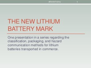 THE NEW LITHIUM
BATTERY MARK
One presentation in a series regarding the
classification, packaging, and hazard
communication methods for lithium
batteries transported in commerce.
@DanielsTraining 1
 