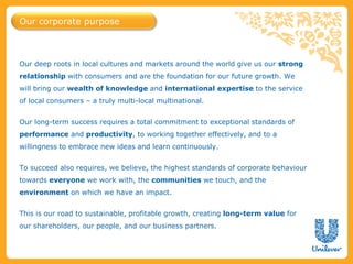 Our deep roots in local cultures and markets around the world give us our strong
relationship with consumers and are the foundation for our future growth. We
will bring our wealth of knowledge and international expertise to the service
of local consumers – a truly multi-local multinational.
Our long-term success requires a total commitment to exceptional standards of
performance and productivity, to working together effectively, and to a
willingness to embrace new ideas and learn continuously.
To succeed also requires, we believe, the highest standards of corporate behaviour
towards everyone we work with, the communities we touch, and the
environment on which we have an impact.
This is our road to sustainable, profitable growth, creating long-term value for
our shareholders, our people, and our business partners.
Our corporate purpose
 