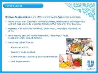 Unilever Foodsolutions is one of the world’s leading foodservice businesses.
● Works closely with customers, including caterers, restaurateurs and major hotel
and fast-food chains, to create food solutions that help grow their business.
● Operates in 68 countries worldwide, employing 4,700 people, including 230
chefs.
● Holds leading positions in bouillons/bases, seasonings, sauces,
soups, dressings, tea and desserts.
● Unrivalled combination of:
− Consumer insight
− Customer understanding
− Chefmanship® – culinary passion and expertise
− Well-known brands.
Foodsolutions
 
