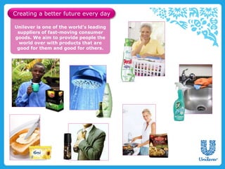 Unilever is one of the world’s leading
suppliers of fast-moving consumer
goods. We aim to provide people the
world over with products that are
good for them and good for others.
Creating a better future every day
 