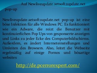 Auf Newliveupdate.setsoft2update.net
pop-up
Newliveupdate.setsoft2update.net pop-up ist eine
böse Infektion für alle Windows PC. Es funktioniert
wie ein Adware, die reizt die Benutzer mit
kontinuierlichen Pop Ups von gesponserte anzeigen
und Links zu jeder Ecke des Computerbildschirms.
Außerdem, es ändert Interneteinstellungen und
Umleiten des Browsers. Also, leitet die Webseite
regelmäßig auf einige Pornos und bösartige
websites
http://de.pcerrorexpert.com/
 