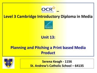 –
Level 3 Cambridge Introductory Diploma in Media
Unit 13:
Planning and Pitching a Print based Media
Product
Serena Keogh - 1156
St. Andrew’s Catholic School – 64135
 