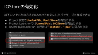 #UE4 | @UNREALENGINE
IOStoreの有効化
以下のいずれかの方法でIOStoreを有効にしたパッケージを作成できる
● Project設定でUsePakFile, UseIoStoreを有効にする
● Project LauncherではUnrealPakとI/OStoreを有効にする
● UATの”BuildCookRun”実行時は”-iostore”, “-pak”の両方を指定
 