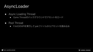 #UE4 | @UNREALENGINE
AsyncLoader
● Async Loading Thread
● Game Threadのバックグラウンドでアセットをロード
● Pool Thread
● FileIOのAPIを実行して.pakファイルからアセットを読み込み
 