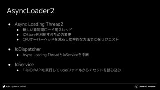 #UE4 | @UNREALENGINE
AsyncLoader2
● Async Loading Thread2
● 新しい非同期ロード用スレッド
● IOStoreを利用するための変更
● CPUオーバーヘッドを減らし効率的な方法でIOをリクエスト
● IoDispatcher
● Async Loading ThreadとIoServiceを中継
● IoService
● FileIOのAPIを実行して.ucasファイルからアセットを読み込み
 