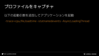 #UE4 | @UNREALENGINE
プロファイルをキャプチャ
以下の起動引数を追加してアプリケーションを起動
-trace=cpu,ﬁle,loadtime -statnamedevents -AsyncLoadingThread
 