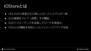 #UE4 | @UNREALENGINE
IOStoreとは
● UE4.25から実装された新しいロードシステムの一部
● IOの情報をストア（保管）する機能
● IOのパフォーマンスを改善してロードを高速化
● IOStoreの機能を有効にしたパッケージアプリで有効
 