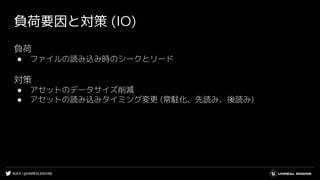 #UE4 | @UNREALENGINE
負荷要因と対策 (IO)
負荷
● ファイルの読み込み時のシークとリード
対策
● アセットのデータサイズ削減
● アセットの読み込みタイミング変更 (常駐化、先読み、後読み)
 