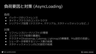 #UE4 | @UNREALENGINE
負荷要因と対策 (AsyncLoading)
負荷
● パッケージのリファレンス
● ネイティブクラスのコンストラクタ
● シリアライズ処理（テクスチャ, マテリアル, スタティックメッシュなど...）
対策
● リファレンス(ハード/ソフト)の管理
● コンストラクタ処理の最適化
● テクスチャ(Shadowmap, Cubemap, Lightmap)の解像度、Mip設定の見直し
● シェーダーが参照するリソース数の削減
● スタティックメッシュのLOD設定の削減
 