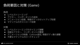 #UE4 | @UNREALENGINE
負荷要因と対策 (Game)
負荷
● レベルストリーミング
● アクター、コンポーネントの追加
● アニメーション処理、物理ボディのセットアップ処理
● マテリアルのポストロード処理
対策
● レベルストリーミングのタイミング調整
● 余剰なアクター、コンポーネントの整理
● アニメーションの制御、Collision設定, 物理ボディ数の調整
● 不要なマテリアルのロードチェック
 
