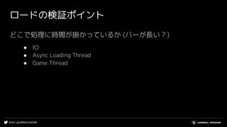 #UE4 | @UNREALENGINE
ロードの検証ポイント
どこで処理に時間が掛かっているか (バーが長い？)
● IO
● Async Loading Thread
● Game Thread
 
