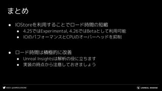 #UE4 | @UNREALENGINE
まとめ
● IOStoreを利用することでロード時間の短縮
● 4.25ではExperimental, 4.26ではBetaとして利用可能
● IOのパフォーマンスとCPUのオーバーヘッドを抑制
● ロード時間は積極的に改善
● Unreal Insightsは解析の役に立ちます
● 実装の時点から注意しておきましょう
 
