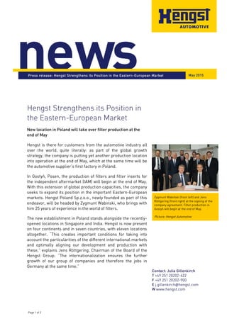 Page 1 of 2
Contact: Julia Gillenkirch
T +49 251 20202-422
F +49 251 20202-900
E j.gillenkirch@hengst.com
W www.hengst.com
news
Hengst Strengthens its Position in
the Eastern-European Market
New location in Poland will take over filter production at the
end of May
Hengst is there for customers from the automotive industry all
over the world, quite literally: as part of the global growth
strategy, the company is putting yet another production location
into operation at the end of May, which at the same time will be
the automotive supplier’s first factory in Poland.
In Gostyń, Posen, the production of filters and filter inserts for
the independent aftermarket (IAM) will begin at the end of May.
With this extension of global production capacities, the company
seeks to expand its position in the important Eastern-European
markets. Hengst Poland Sp.z.o.o., newly founded as part of this
endeavor, will be headed by Zygmunt Wabiński, who brings with
him 25 years of experience in the world of filters.
The new establishment in Poland stands alongside the recently-
opened locations in Singapore and India. Hengst is now present
on four continents and in seven countries, with eleven locations
altogether. “This creates important conditions for taking into
account the particularities of the different international markets
and optimally aligning our development and production with
these,” explains Jens Röttgering, Chairman of the Board of the
Hengst Group. “The internationalization ensures the further
growth of our group of companies and therefore the jobs in
Germany at the same time.”
Press release: Hengst Strengthens its Position in the Eastern-European Market
Zygmunt Wabiński (front left) and Jens
Röttgering (front right) at the signing of the
company agreement. Filter production in
Gostyń will begin at the end of May.
Picture: Hengst Automotive
May 2015
 