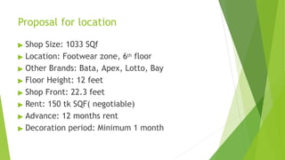 Proposal for location
▶ Shop Size: 1033 SQf
▶ Location: Footwear zone, 6th floor
▶ Other Brands: Bata, Apex, Lotto, Bay
▶ Floor Height: 12 feet
▶ Shop Front: 22.3 feet
▶ Rent: 150 tk SQF( negotiable)
▶ Advance: 12 months rent
▶ Decoration period: Minimum 1 month
 