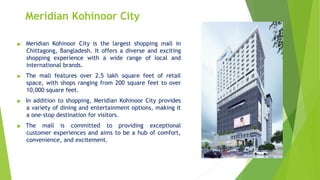 Meridian Kohinoor City
▶ Meridian Kohinoor City is the largest shopping mall in
Chittagong, Bangladesh. It offers a diverse and exciting
shopping experience with a wide range of local and
international brands.
▶ The mall features over 2.5 lakh square feet of retail
space, with shops ranging from 200 square feet to over
10,000 square feet.
▶ In addition to shopping, Meridian Kohinoor City provides
a variety of dining and entertainment options, making it
a one-stop destination for visitors.
▶ The mall is committed to providing exceptional
customer experiences and aims to be a hub of comfort,
convenience, and excitement.
 