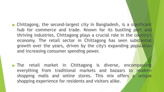 ▶ Chittagong, the second-largest city in Bangladesh, is a significant
hub for commerce and trade. Known for its bustling port and
thriving industries, Chittagong plays a crucial role in the country's
economy. The retail sector in Chittagong has seen substantial
growth over the years, driven by the city's expanding population
and increasing consumer spending power.
▶ The retail market in Chittagong is diverse, encompassing
everything from traditional markets and bazaars to modern
shopping malls and online stores. This mix offers a unique
shopping experience for residents and visitors alike.
 
