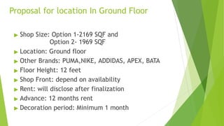 Proposal for location In Ground Floor
▶ Shop Size: Option 1-2169 SQF and
Option 2- 1969 SQF
▶ Location: Ground floor
▶ Other Brands: PUMA,NIKE, ADDIDAS, APEX, BATA
▶ Floor Height: 12 feet
▶ Shop Front: depend on availability
▶ Rent: will disclose after finalization
▶ Advance: 12 months rent
▶ Decoration period: Minimum 1 month
 