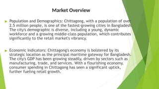 Market Overview
▶ Population and Demographics: Chittagong, with a population of over
2.5 million people, is one of the fastest-growing cities in Bangladesh.
The city's demographic is diverse, including a young, dynamic
workforce and a growing middle-class population, which contributes
significantly to the retail market's vibrancy.
▶ Economic Indicators: Chittagong's economy is bolstered by its
strategic location as the principal maritime gateway for Bangladesh.
The city's GDP has been growing steadily, driven by sectors such as
manufacturing, trade, and services. With a flourishing economy,
consumer spending in Chittagong has seen a significant uptick,
further fueling retail growth.
 