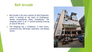 Bali Arcade
▶ Bali Arcade is the new creation of Seth Properties,
which is located at the heart of Chattogram,
Nawab Serajuddowla Road, Chawkbazar. The
shopping center is an 11 storied building covering
an area of 48 acres.
▶ The shopping has 3 cineplexes, 2 food courts,
convention hall, 260 shops, showroom, and display
center.
 