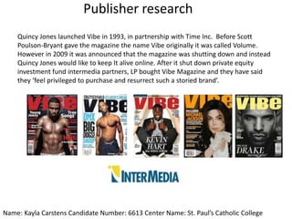 Publisher research
Quincy Jones launched Vibe in 1993, in partnership with Time Inc. Before Scott
Poulson-Bryant gave the magazine the name Vibe originally it was called Volume.
However in 2009 it was announced that the magazine was shutting down and instead
Quincy Jones would like to keep It alive online. After it shut down private equity
investment fund intermedia partners, LP bought Vibe Magazine and they have said
they ‘feel privileged to purchase and resurrect such a storied brand’.
Name: Kayla Carstens Candidate Number: 6613 Center Name: St. Paul’s Catholic College
 