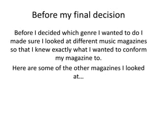 Before my final decision
Before I decided which genre I wanted to do I
made sure I looked at different music magazines
so that I knew exactly what I wanted to conform
my magazine to.
Here are some of the other magazines I looked
at…
 