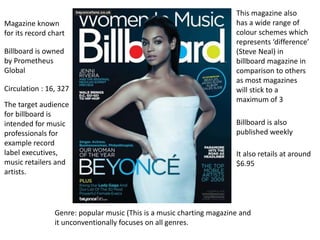 Genre: popular music (This is a music charting magazine and
it unconventionally focuses on all genres.
Magazine known
for its record chart
This magazine also
has a wide range of
colour schemes which
represents ‘difference’
(Steve Neal) in
billboard magazine in
comparison to others
as most magazines
will stick to a
maximum of 3
Billboard is also
published weekly
Billboard is owned
by Prometheus
Global
Circulation : 16, 327
The target audience
for billboard is
intended for music
professionals for
example record
label executives,
music retailers and
artists.
It also retails at around
$6.95
 