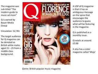 Circulation: 52,781
The magazine was
sub-titled “The
modern guide to
music ad more”
Genre: British popular music magazine.
Q is owned by
Bauer Media
Group
Q retails at around
£3.90
Q is published as a
monthly issue.The target audience
for Q magazine can
be denoted as
British white males
aged 15 – 25 from a
middle class
background.
A USP of Q magazine
is that it has an
ambiguous message
on the spine that
encourages the
audience to guess
what will be featuring
in the magazine.
It also has a sister
magazine called ‘Mojo’
 