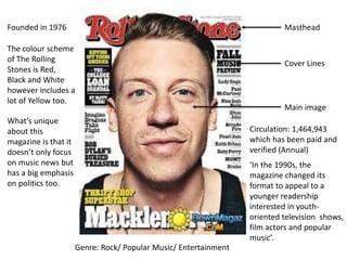 Masthead
Genre: Rock/ Popular Music/ Entertainment
Main image
Cover Lines
The colour scheme
of The Rolling
Stones is Red,
Black and White
however includes a
lot of Yellow too.
Circulation: 1,464,943
which has been paid and
verified (Annual)
Founded in 1976
What’s unique
about this
magazine is that it
doesn’t only focus
on music news but
has a big emphasis
on politics too.
‘In the 1990s, the
magazine changed its
format to appeal to a
younger readership
interested in youth-
oriented television shows,
film actors and popular
music’.
 