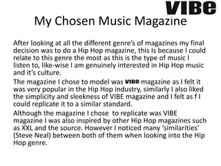 My Chosen Music Magazine
After looking at all the different genre’s of magazines my final
decision was to do a Hip Hop magazine, this Is because I could
relate to this genre the most as this is the type of music I
listen to, like-wise I am genuinely interested in Hip Hop music
and it’s culture.
The magazine I chose to model was VIBE magazine as I felt it
was very popular in the Hip Hop industry, similarly I also liked
the simplicity and sleekness of VIBE magazine and I felt as f I
could replicate it to a similar standard.
Although the magazine I chose to replicate was VIBE
magazine I was also inspired by other Hip Hop magazines such
as XXL and the source. However I noticed many ‘similarities’
(Steve Neal) between both of them when looking into the Hip
Hop genre.
 