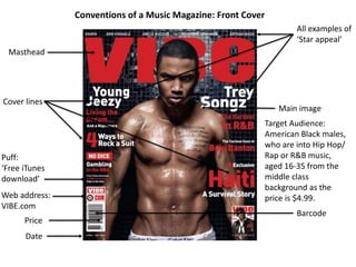 Conventions of a Music Magazine: Front Cover
Masthead
Date
Web address:
VIBE.com
Puff:
‘Free iTunes
download’
All examples of
‘Star appeal’
Main image
Barcode
Cover lines
Target Audience:
American Black males,
who are into Hip Hop/
Rap or R&B music,
aged 16-35 from the
middle class
background as the
price is $4.99.
Price
 