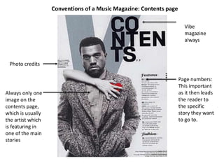 Conventions of a Music Magazine: Contents page
Photo credits
Page numbers:
This important
as it then leads
the reader to
the specific
story they want
to go to.
Always only one
image on the
contents page,
which is usually
the artist which
is featuring in
one of the main
stories
Vibe
magazine
always
 