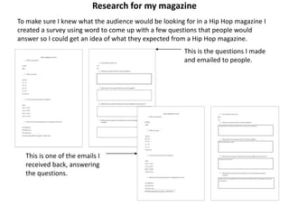 Research for my magazine
To make sure I knew what the audience would be looking for in a Hip Hop magazine I
created a survey using word to come up with a few questions that people would
answer so I could get an idea of what they expected from a Hip Hop magazine.
This is the questions I made
and emailed to people.
This is one of the emails I
received back, answering
the questions.
 